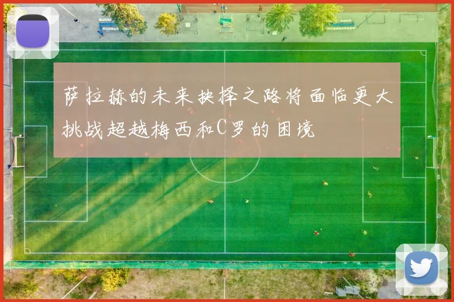 萨拉赫的未来抉择之路将面临更大挑战超越梅西和C罗的困境