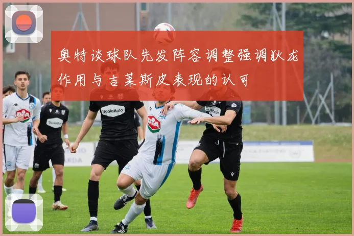 奥特谈球队先发阵容调整强调狄龙作用与吉莱斯皮表现的认可