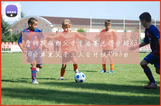 詹姆斯布朗父子季后赛总得分超8370分库里父子三人合计仅4963分