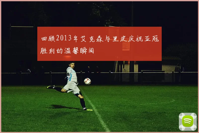 回顾2013年艾克森与里皮庆祝亚冠胜利的温馨瞬间