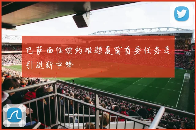 巴萨面临续约难题夏窗首要任务是引进新中锋