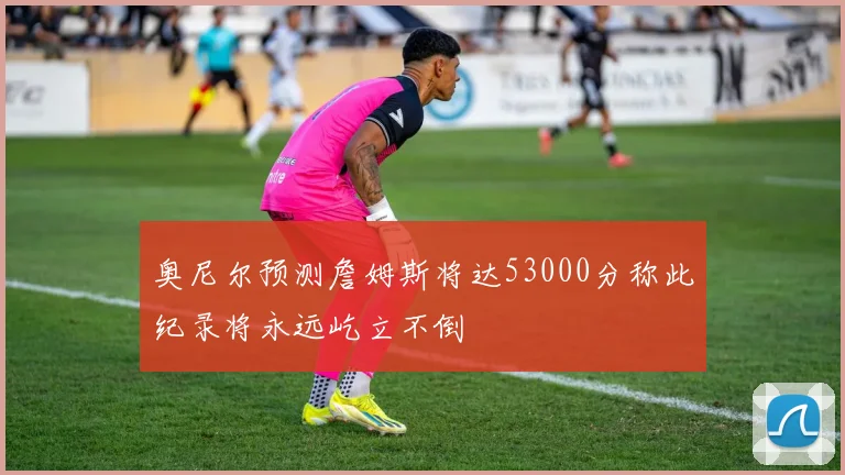 奥尼尔预测詹姆斯将达53000分称此纪录将永远屹立不倒