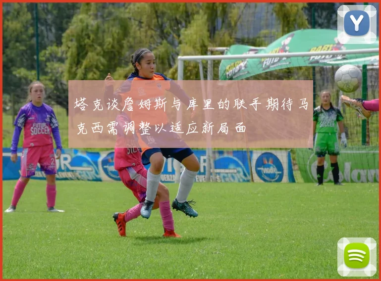 塔克谈詹姆斯与库里的联手期待马克西需调整以适应新局面