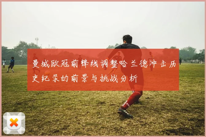 曼城欧冠前锋线调整哈兰德冲击历史纪录的前景与挑战分析